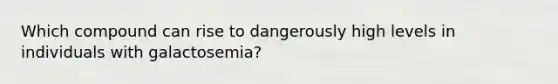 Which compound can rise to dangerously high levels in individuals with galactosemia?