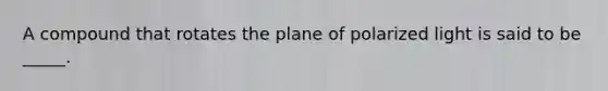 A compound that rotates the plane of polarized light is said to be _____.