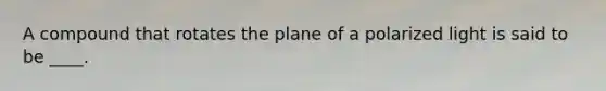 A compound that rotates the plane of a polarized light is said to be ____.