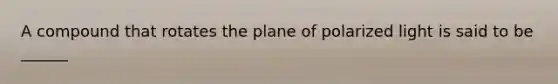 A compound that rotates the plane of polarized light is said to be ______