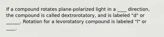 If a compound rotates plane-polarized light in a ____ direction, the compound is called dextrorotatory, and is labeled "d" or ______. Rotation for a levorotatory compound is labeled "l" or ____.