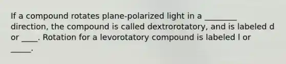 If a compound rotates plane-polarized light in a ________ direction, the compound is called dextrorotatory, and is labeled d or ____. Rotation for a levorotatory compound is labeled l or _____.