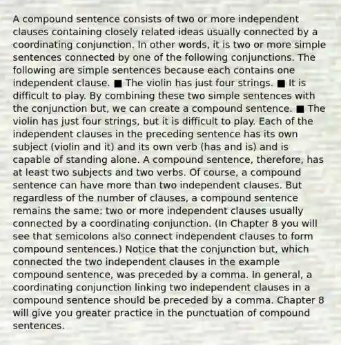 A compound sentence consists of two or more independent clauses containing closely related ideas usually connected by a coordinating conjunction. In other words, it is two or more simple sentences connected by one of the following conjunctions. The following are simple sentences because each contains one independent clause. ■ The violin has just four strings. ■ It is difficult to play. By combining these two simple sentences with the conjunction but, we can create a compound sentence. ■ The violin has just four strings, but it is difficult to play. Each of the independent clauses in the preceding sentence has its own subject (violin and it) and its own verb (has and is) and is capable of standing alone. A compound sentence, therefore, has at least two subjects and two verbs. Of course, a compound sentence can have more than two independent clauses. But regardless of the number of clauses, a compound sentence remains the same: two or more independent clauses usually connected by a coordinating conjunction. (In Chapter 8 you will see that semicolons also connect independent clauses to form compound sentences.) Notice that the conjunction but, which connected the two independent clauses in the example compound sentence, was preceded by a comma. In general, a coordinating conjunction linking two independent clauses in a compound sentence should be preceded by a comma. Chapter 8 will give you greater practice in the punctuation of compound sentences.