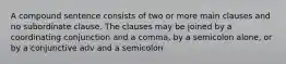 A compound sentence consists of two or more main clauses and no subordinate clause. The clauses may be joined by a coordinating conjunction and a comma, by a semicolon alone, or by a conjunctive adv and a semicolon