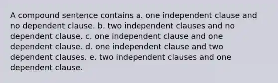 A compound sentence contains a. one independent clause and no dependent clause. b. two independent clauses and no dependent clause. c. one independent clause and one dependent clause. d. one independent clause and two dependent clauses. e. two independent clauses and one dependent clause.