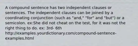 A compound sentence has two independent clauses or sentences. The independent clauses can be joined by a coordinating conjunction (such as "and," "for" and "but") or a semicolon. ex:She did not cheat on the test, for it was not the right thing to do. ex: 3rd- 6th http://examples.yourdictionary.com/compound-sentence-examples.html