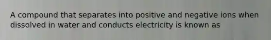 A compound that separates into positive and negative ions when dissolved in water and conducts electricity is known as