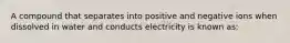 A compound that separates into positive and negative ions when dissolved in water and conducts electricity is known as: