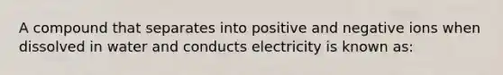 A compound that separates into positive and negative ions when dissolved in water and conducts electricity is known as: