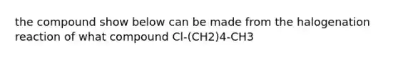 the compound show below can be made from the halogenation reaction of what compound Cl-(CH2)4-CH3