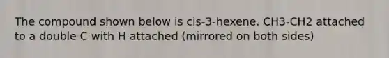 The compound shown below is cis-3-hexene. CH3-CH2 attached to a double C with H attached (mirrored on both sides)