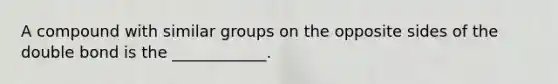 A compound with similar groups on the opposite sides of the double bond is the ____________.