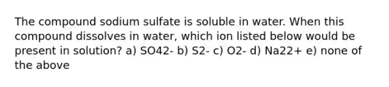 The compound sodium sulfate is soluble in water. When this compound dissolves in water, which ion listed below would be present in solution? a) SO42- b) S2- c) O2- d) Na22+ e) none of the above