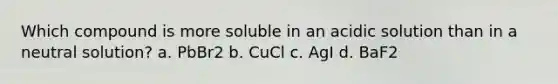 Which compound is more soluble in an acidic solution than in a neutral solution? a. PbBr2 b. CuCl c. AgI d. BaF2