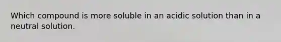 Which compound is more soluble in an acidic solution than in a neutral solution.