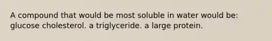 A compound that would be most soluble in water would be: glucose cholesterol. a triglyceride. a large protein.