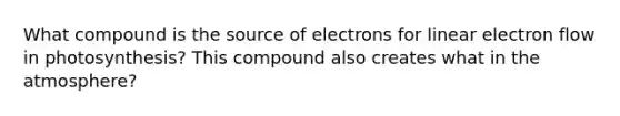 What compound is the source of electrons for linear electron flow in photosynthesis? This compound also creates what in the atmosphere?