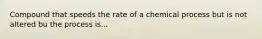 Compound that speeds the rate of a chemical process but is not altered bu the process is...