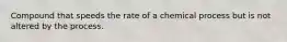 Compound that speeds the rate of a chemical process but is not altered by the process.