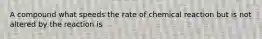 A compound what speeds the rate of chemical reaction but is not altered by the reaction is