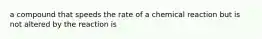 a compound that speeds the rate of a chemical reaction but is not altered by the reaction is