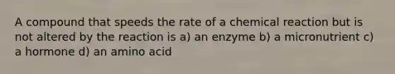 A compound that speeds the rate of a chemical reaction but is not altered by the reaction is a) an enzyme b) a micronutrient c) a hormone d) an amino acid