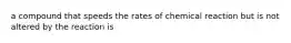 a compound that speeds the rates of chemical reaction but is not altered by the reaction is