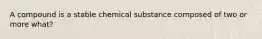 A compound is a stable chemical substance composed of two or more what?