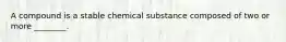 A compound is a stable chemical substance composed of two or more ________.