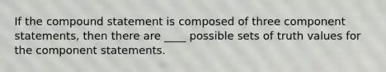 If the compound statement is composed of three component statements, then there are ____ possible sets of truth values for the component statements.