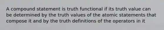 A compound statement is truth functional if its truth value can be determined by the truth values of the atomic statements that compose it and by the truth definitions of the operators in it