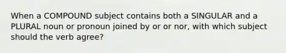 When a COMPOUND subject contains both a SINGULAR and a PLURAL noun or pronoun joined by or or nor, with which subject should the verb agree?