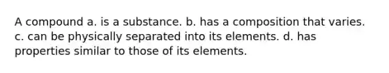 A compound a. is a substance. b. has a composition that varies. c. can be physically separated into its elements. d. has properties similar to those of its elements.