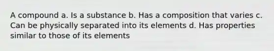 A compound a. Is a substance b. Has a composition that varies c. Can be physically separated into its elements d. Has properties similar to those of its elements