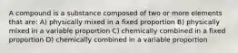 A compound is a substance composed of two or more elements that are: A) physically mixed in a fixed proportion B) physically mixed in a variable proportion C) chemically combined in a fixed proportion D) chemically combined in a variable proportion