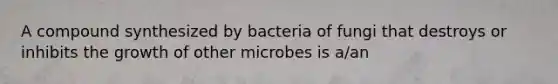 A compound synthesized by bacteria of fungi that destroys or inhibits the growth of other microbes is a/an