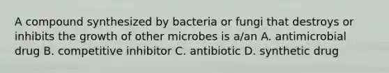 A compound synthesized by bacteria or fungi that destroys or inhibits the growth of other microbes is a/an A. antimicrobial drug B. competitive inhibitor C. antibiotic D. synthetic drug