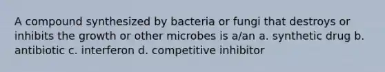 A compound synthesized by bacteria or fungi that destroys or inhibits the growth or other microbes is a/an a. synthetic drug b. antibiotic c. interferon d. competitive inhibitor