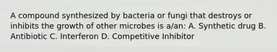 A compound synthesized by bacteria or fungi that destroys or inhibits the growth of other microbes is a/an: A. Synthetic drug B. Antibiotic C. Interferon D. Competitive Inhibitor