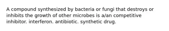 A compound synthesized by bacteria or fungi that destroys or inhibits the growth of other microbes is a/an competitive inhibitor. interferon. antibiotic. synthetic drug.