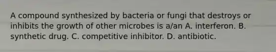 A compound synthesized by bacteria or fungi that destroys or inhibits the growth of other microbes is a/an A. interferon. B. synthetic drug. C. competitive inhibitor. D. antibiotic.