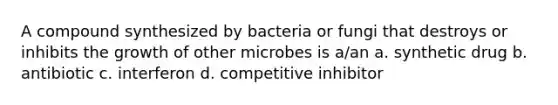 A compound synthesized by bacteria or fungi that destroys or inhibits the growth of other microbes is a/an a. synthetic drug b. antibiotic c. interferon d. competitive inhibitor