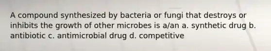 A compound synthesized by bacteria or fungi that destroys or inhibits the growth of other microbes is a/an a. synthetic drug b. antibiotic c. antimicrobial drug d. competitive