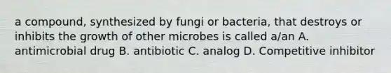 a compound, synthesized by fungi or bacteria, that destroys or inhibits the growth of other microbes is called a/an A. antimicrobial drug B. antibiotic C. analog D. Competitive inhibitor