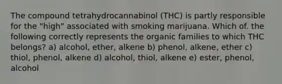 The compound tetrahydrocannabinol (THC) is partly responsible for the "high" associated with smoking marijuana. Which of. the following correctly represents the organic families to which THC belongs? a) alcohol, ether, alkene b) phenol, alkene, ether c) thiol, phenol, alkene d) alcohol, thiol, alkene e) ester, phenol, alcohol