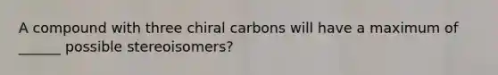 A compound with three chiral carbons will have a maximum of ______ possible stereoisomers?