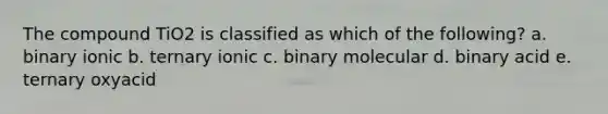 The compound TiO2 is classified as which of the following? a. binary ionic b. ternary ionic c. binary molecular d. binary acid e. ternary oxyacid