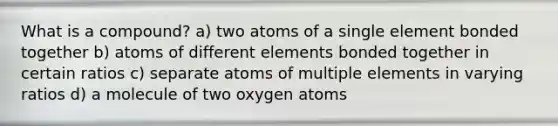 What is a compound? a) two atoms of a single element bonded together b) atoms of different elements bonded together in certain ratios c) separate atoms of multiple elements in varying ratios d) a molecule of two oxygen atoms