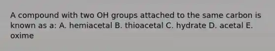 A compound with two OH groups attached to the same carbon is known as a: A. hemiacetal B. thioacetal C. hydrate D. acetal E. oxime