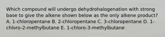 Which compound will undergo dehydrohalogenation with strong base to give the alkene shown below as the only alkene product? A. 1-chloropentane B. 2-chloropentane C. 3-chloropentane D. 1-chloro-2-methylbutane E. 1-chloro-3-methylbutane